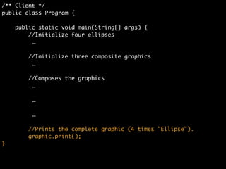 /** Client */	
public class Program {	
	
public static void main(String[] args) {	
//Initialize four ellipses	
	 	 	 …	
!
//Initialize three composite graphics	
	 	 	 …	
!
//Composes the graphics	
graphic1.add(ellipse1);	
graphic1.add(ellipse2);	
graphic1.add(ellipse3);	
	
graphic2.add(ellipse4);	
graphic.add(graphic1);	
graphic.add(graphic2);	
!
graphic.add(graphic1);	
graphic.add(graphic2);
 