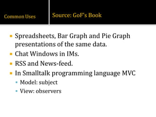 Common Uses        Source: GoF’s Book


    Spreadsheets, Bar Graph and Pie Graph
     presentations of the same data.
    Chat Windows in IMs.
    RSS and News-feed.
    In Smalltalk programming language MVC
      Model: subject
      View: observers
 