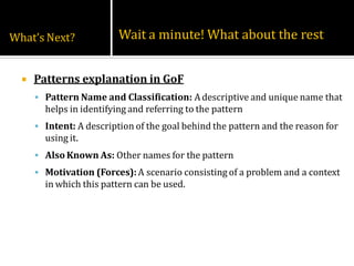 What’s Next?              Wait a minute! What about the rest


     Patterns explanation in GoF
       Pattern Name and Classification: A descriptive and unique name that
        helps in identifying and referring to the pattern
       Intent: A description of the goal behind the pattern and the reason for
        using it.
       Also Known As: Other names for the pattern
       Motivation (Forces): A scenario consisting of a problem and a context
        in which this pattern can be used.
 