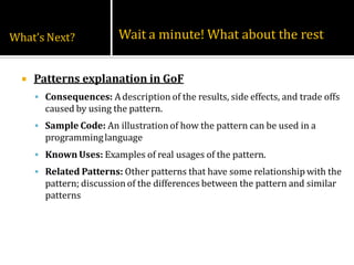 What’s Next?              Wait a minute! What about the rest


     Patterns explanation in GoF
       Consequences: A description of the results, side effects, and trade offs
        caused by using the pattern.
       Sample Code: An illustration of how the pattern can be used in a
        programming language
       Known Uses: Examples of real usages of the pattern.
       Related Patterns: Other patterns that have some relationship with the
        pattern; discussion of the differences between the pattern and similar
        patterns
 