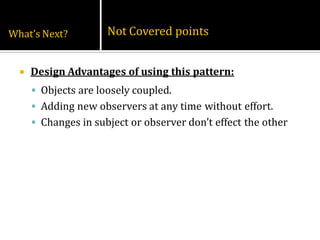 What’s Next?          Not Covered points


     Design Advantages of using this pattern:
       Objects are loosely coupled.
       Adding new observers at any time without effort.
       Changes in subject or observer don’t effect the other
 