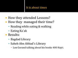 It is about times


   How they attended Lessons?
   How they managed their time?
     Reading while eating & walking
     Eating Ka`ak
   Results:
     Bagdad Library
     Saheb Abn Abbad`s Library
      ▪ Lon Gorand talking about his books 400 Hajri.
 