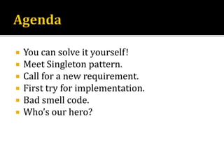AgendaYou can solve it yourself!Meet Singleton pattern.Call for a new requirement.First try for implementation.Bad smell code.Who’s our hero?