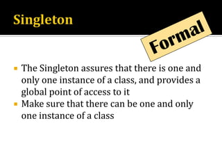 SingletonFormalThe Singleton assures that there is one and only one instance of a class, and provides a global point of access to itMake sure that there can be one and only one instance of a class