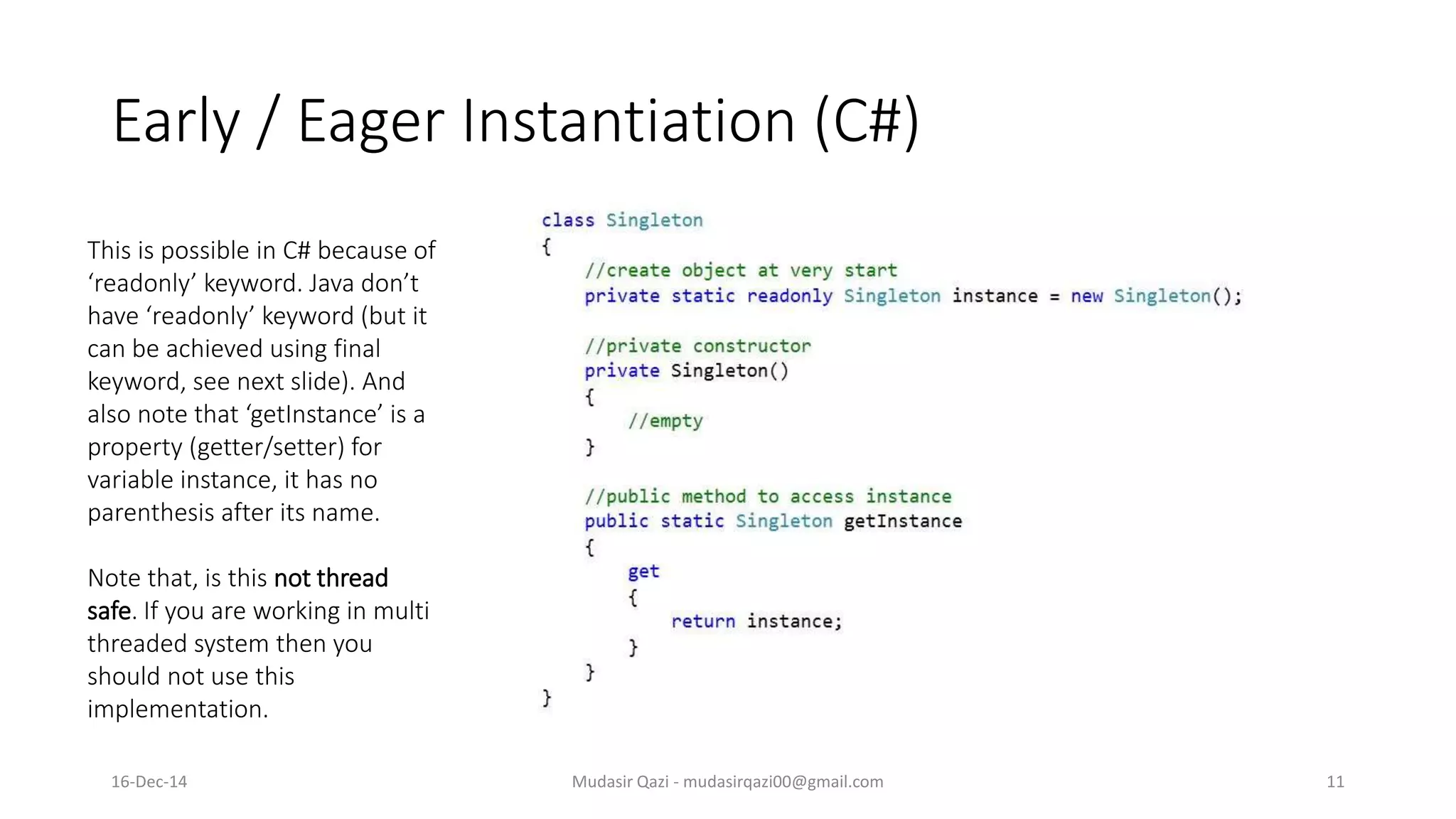 Early / Eager Instantiation (C#)
Mudasir Qazi - mudasirqazi00@gmail.com 11
This is possible in C# because of
‘readonly’ keyword. Java don’t
have ‘readonly’ keyword (but it
can be achieved using final
keyword, see next slide). And
also note that ‘getInstance’ is a
property (getter/setter) for
variable instance, it has no
parenthesis after its name.
Note that, is this not thread
safe. If you are working in multi
threaded system then you
should not use this
implementation.
16-Dec-14
 