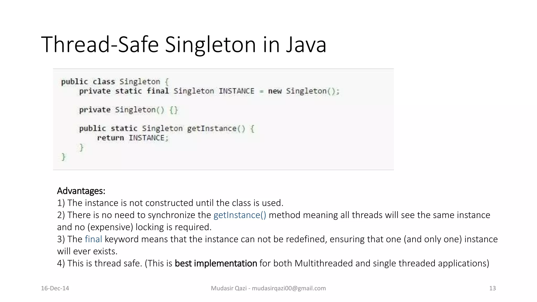 Thread-Safe Singleton in Java
Mudasir Qazi - mudasirqazi00@gmail.com 13
Advantages:
1) The instance is not constructed until the class is used.
2) There is no need to synchronize the getInstance() method meaning all threads will see the same instance
and no (expensive) locking is required.
3) The final keyword means that the instance can not be redefined, ensuring that one (and only one) instance
will ever exists.
4) This is thread safe. (This is best implementation for both Multithreaded and single threaded applications)
16-Dec-14
 