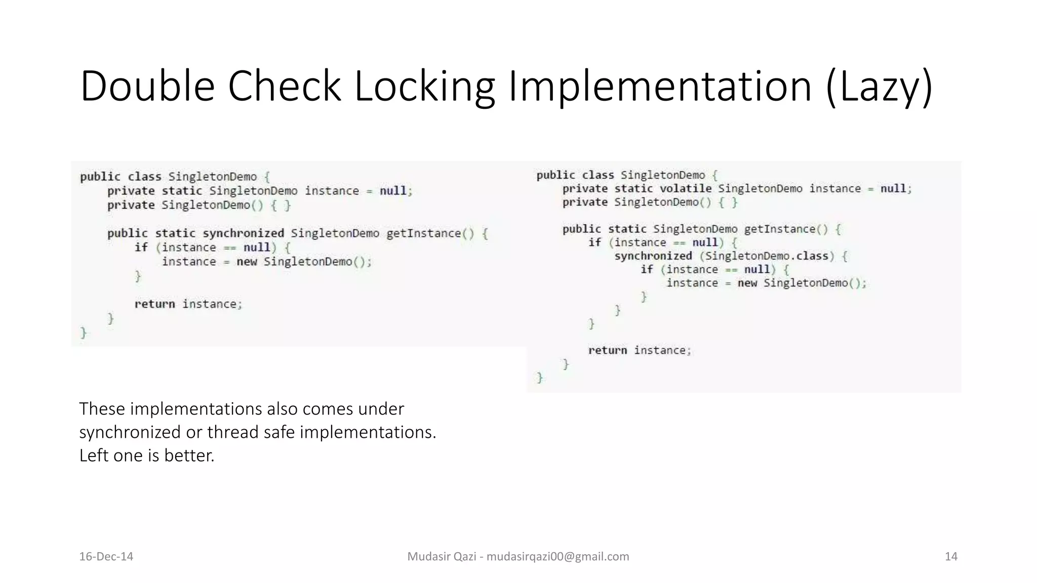 Double Check Locking Implementation (Lazy)
Mudasir Qazi - mudasirqazi00@gmail.com 14
These implementations also comes under
synchronized or thread safe implementations.
Left one is better.
16-Dec-14
 