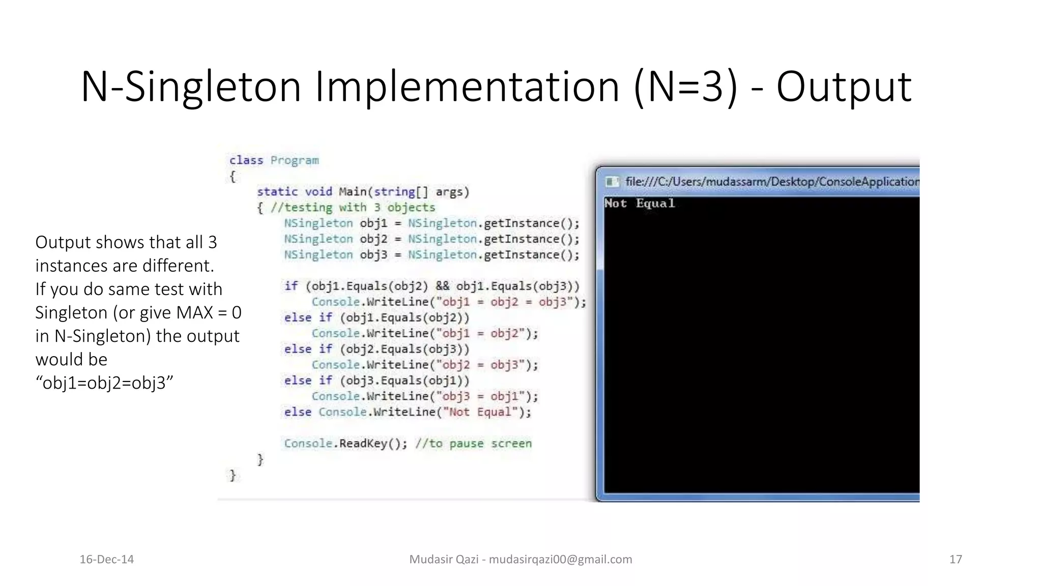 N-Singleton Implementation (N=3) - Output
Mudasir Qazi - mudasirqazi00@gmail.com 17
Output shows that all 3
instances are different.
If you do same test with
Singleton (or give MAX = 0
in N-Singleton) the output
would be
“obj1=obj2=obj3”
16-Dec-14
 