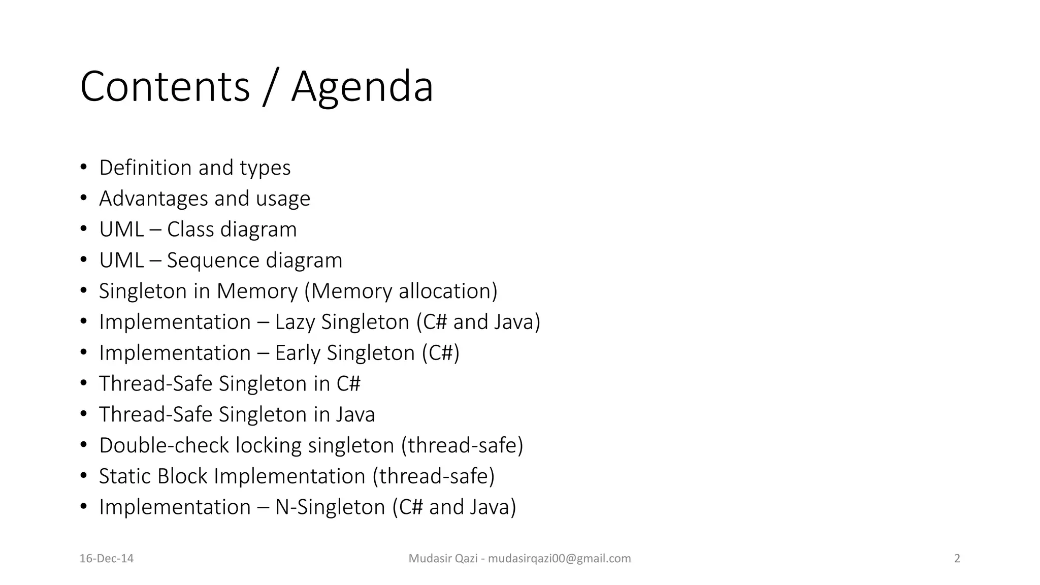 Contents / Agenda
• Definition and types
• Advantages and usage
• UML – Class diagram
• UML – Sequence diagram
• Singleton in Memory (Memory allocation)
• Implementation – Lazy Singleton (C# and Java)
• Implementation – Early Singleton (C#)
• Thread-Safe Singleton in C#
• Thread-Safe Singleton in Java
• Double-check locking singleton (thread-safe)
• Static Block Implementation (thread-safe)
• Implementation – N-Singleton (C# and Java)
Mudasir Qazi - mudasirqazi00@gmail.com 216-Dec-14
 