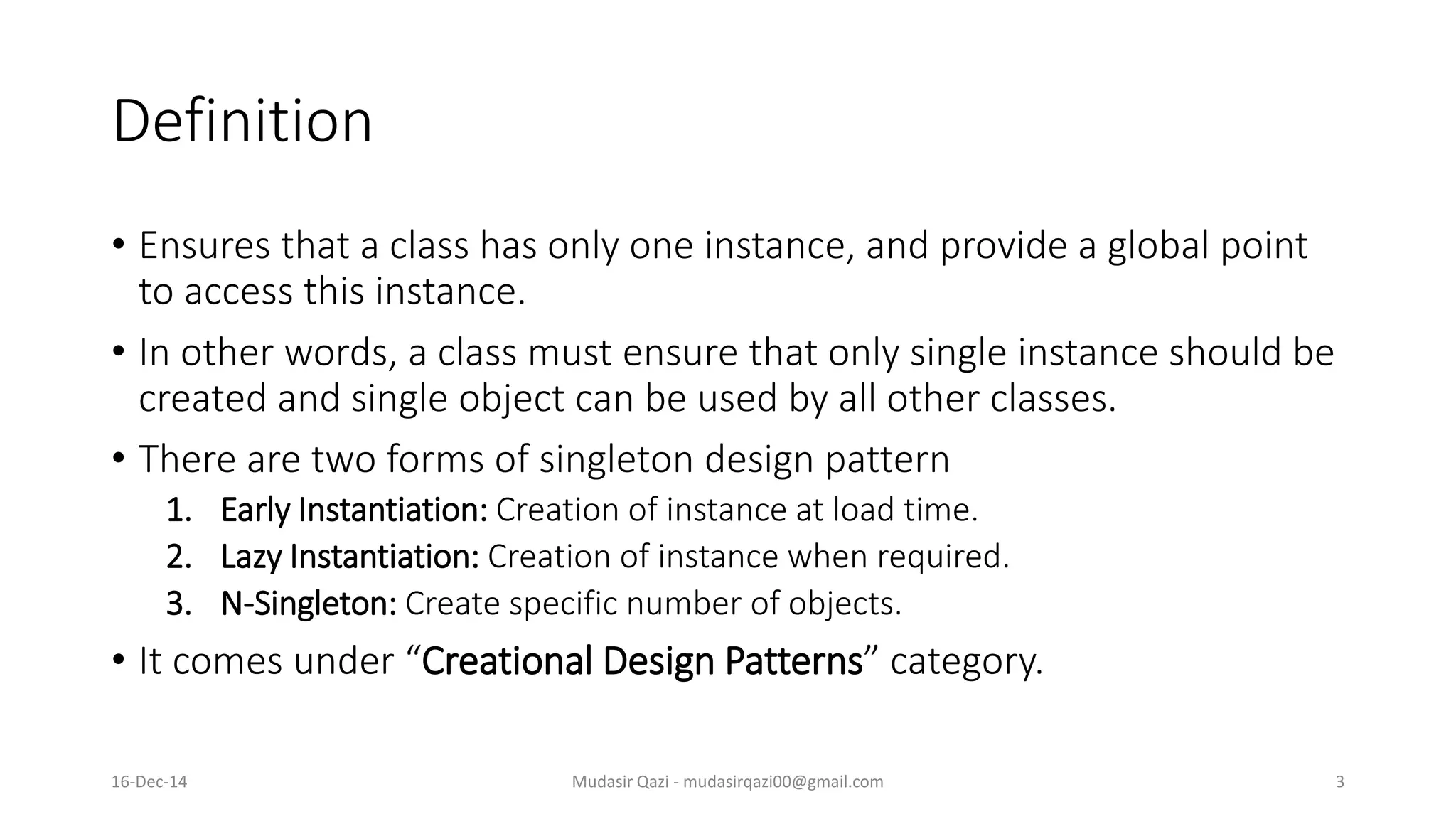 Definition
• Ensures that a class has only one instance, and provide a global point
to access this instance.
• In other words, a class must ensure that only single instance should be
created and single object can be used by all other classes.
• There are two forms of singleton design pattern
1. Early Instantiation: Creation of instance at load time.
2. Lazy Instantiation: Creation of instance when required.
3. N-Singleton: Create specific number of objects.
• It comes under “Creational Design Patterns” category.
Mudasir Qazi - mudasirqazi00@gmail.com 316-Dec-14
 