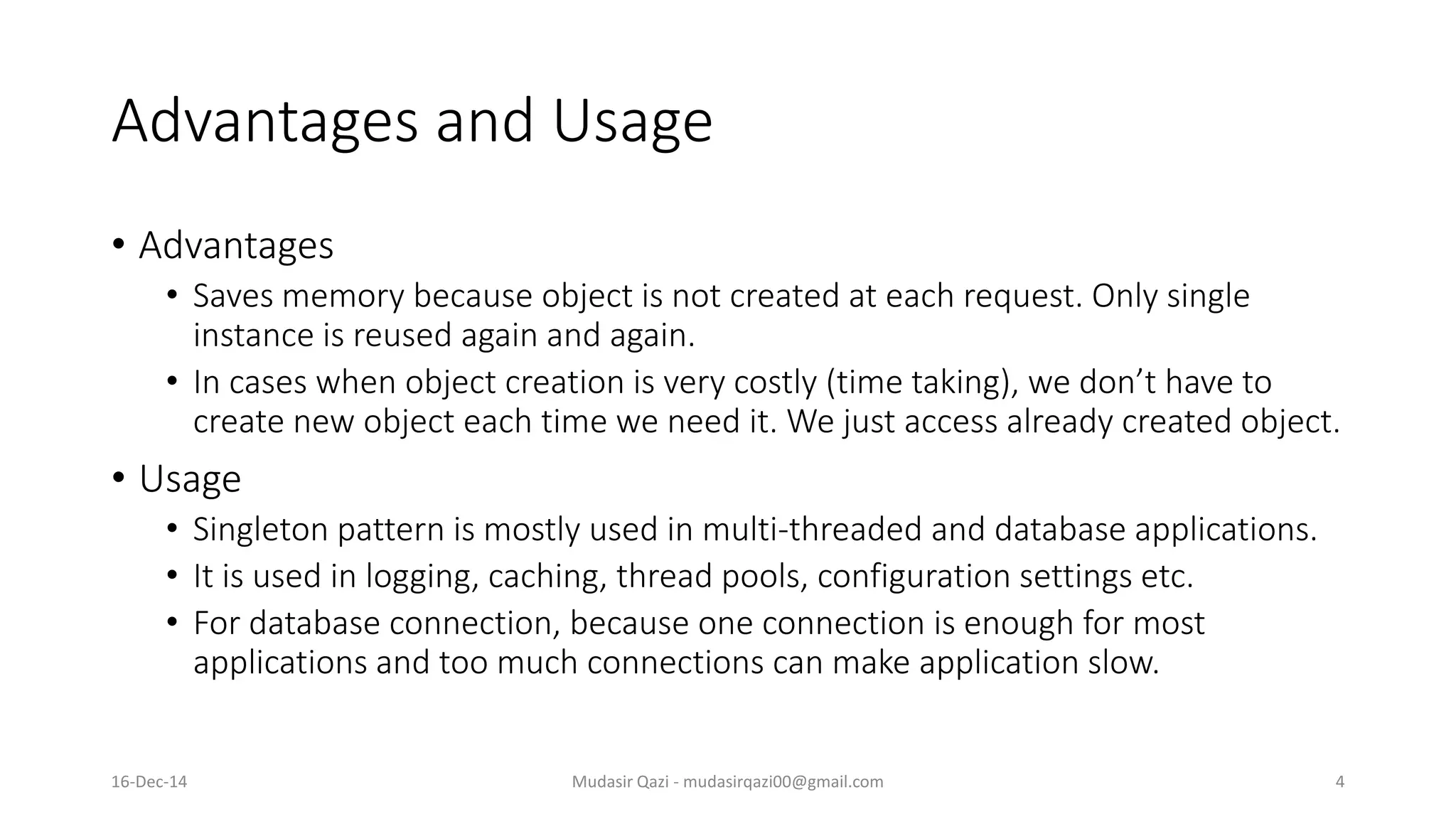 Advantages and Usage
• Advantages
• Saves memory because object is not created at each request. Only single
instance is reused again and again.
• In cases when object creation is very costly (time taking), we don’t have to
create new object each time we need it. We just access already created object.
• Usage
• Singleton pattern is mostly used in multi-threaded and database applications.
• It is used in logging, caching, thread pools, configuration settings etc.
• For database connection, because one connection is enough for most
applications and too much connections can make application slow.
Mudasir Qazi - mudasirqazi00@gmail.com 416-Dec-14
 