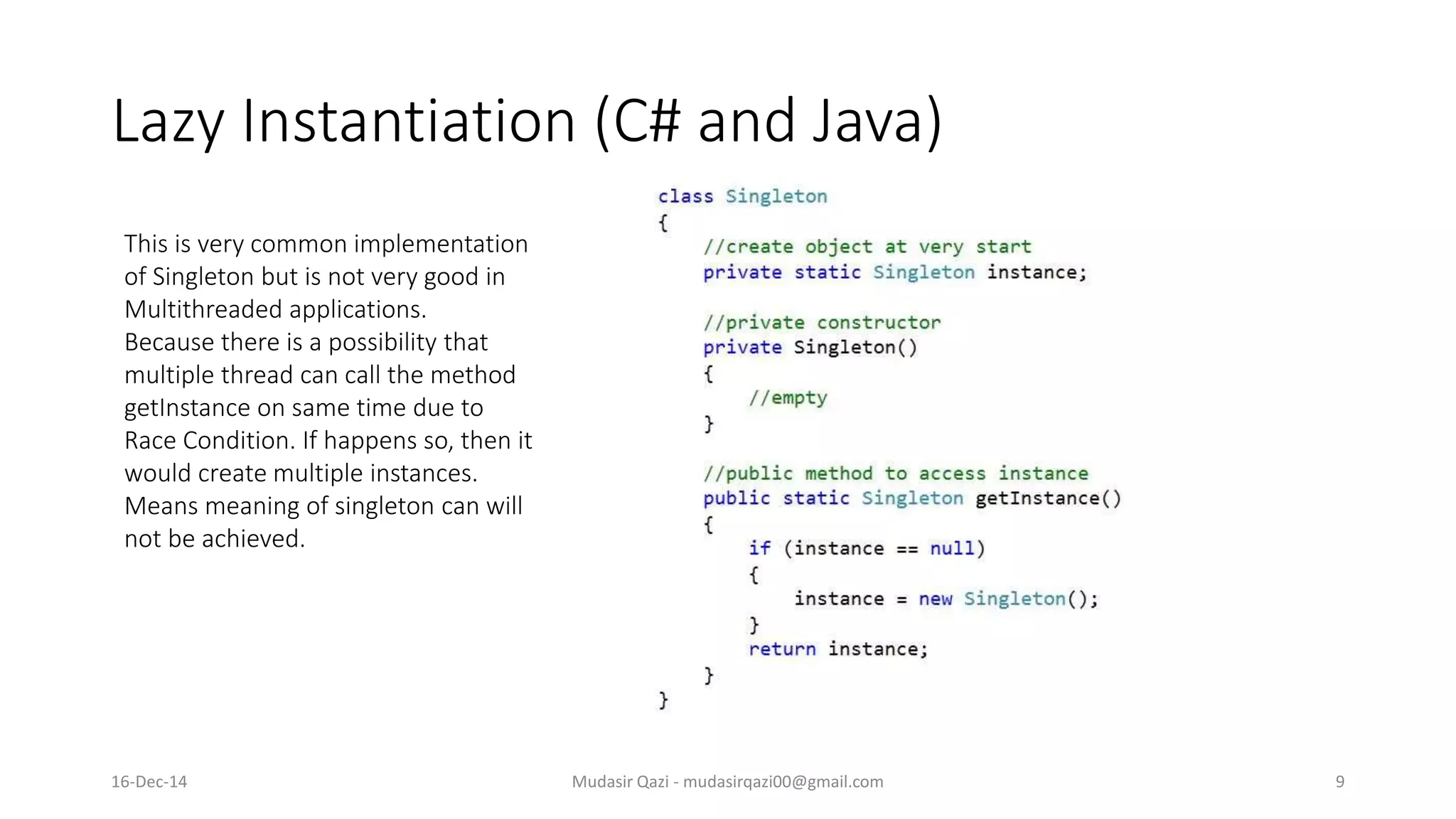 Lazy Instantiation (C# and Java)
Mudasir Qazi - mudasirqazi00@gmail.com 9
This is very common implementation
of Singleton but is not very good in
Multithreaded applications.
Because there is a possibility that
multiple thread can call the method
getInstance on same time due to
Race Condition. If happens so, then it
would create multiple instances.
Means meaning of singleton can will
not be achieved.
16-Dec-14
 