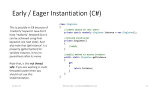 Early / Eager Instantiation (C#)
Mudasir Qazi - mudasirqazi00@gmail.com 11
This is possible in C# because of
‘readonly’ keyword. Java don’t
have ‘readonly’ keyword (but it
can be achieved using final
keyword, see next slide). And
also note that ‘getInstance’ is a
property (getter/setter) for
variable instance, it has no
parenthesis after its name.
Note that, is this not thread
safe. If you are working in multi
threaded system then you
should not use this
implementation.
16-Dec-14
 