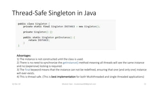 Thread-Safe Singleton in Java
Mudasir Qazi - mudasirqazi00@gmail.com 13
Advantages:
1) The instance is not constructed until the class is used.
2) There is no need to synchronize the getInstance() method meaning all threads will see the same instance
and no (expensive) locking is required.
3) The final keyword means that the instance can not be redefined, ensuring that one (and only one) instance
will ever exists.
4) This is thread safe. (This is best implementation for both Multithreaded and single threaded applications)
16-Dec-14
 