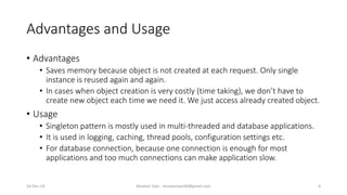 Advantages and Usage
• Advantages
• Saves memory because object is not created at each request. Only single
instance is reused again and again.
• In cases when object creation is very costly (time taking), we don’t have to
create new object each time we need it. We just access already created object.
• Usage
• Singleton pattern is mostly used in multi-threaded and database applications.
• It is used in logging, caching, thread pools, configuration settings etc.
• For database connection, because one connection is enough for most
applications and too much connections can make application slow.
Mudasir Qazi - mudasirqazi00@gmail.com 416-Dec-14
 