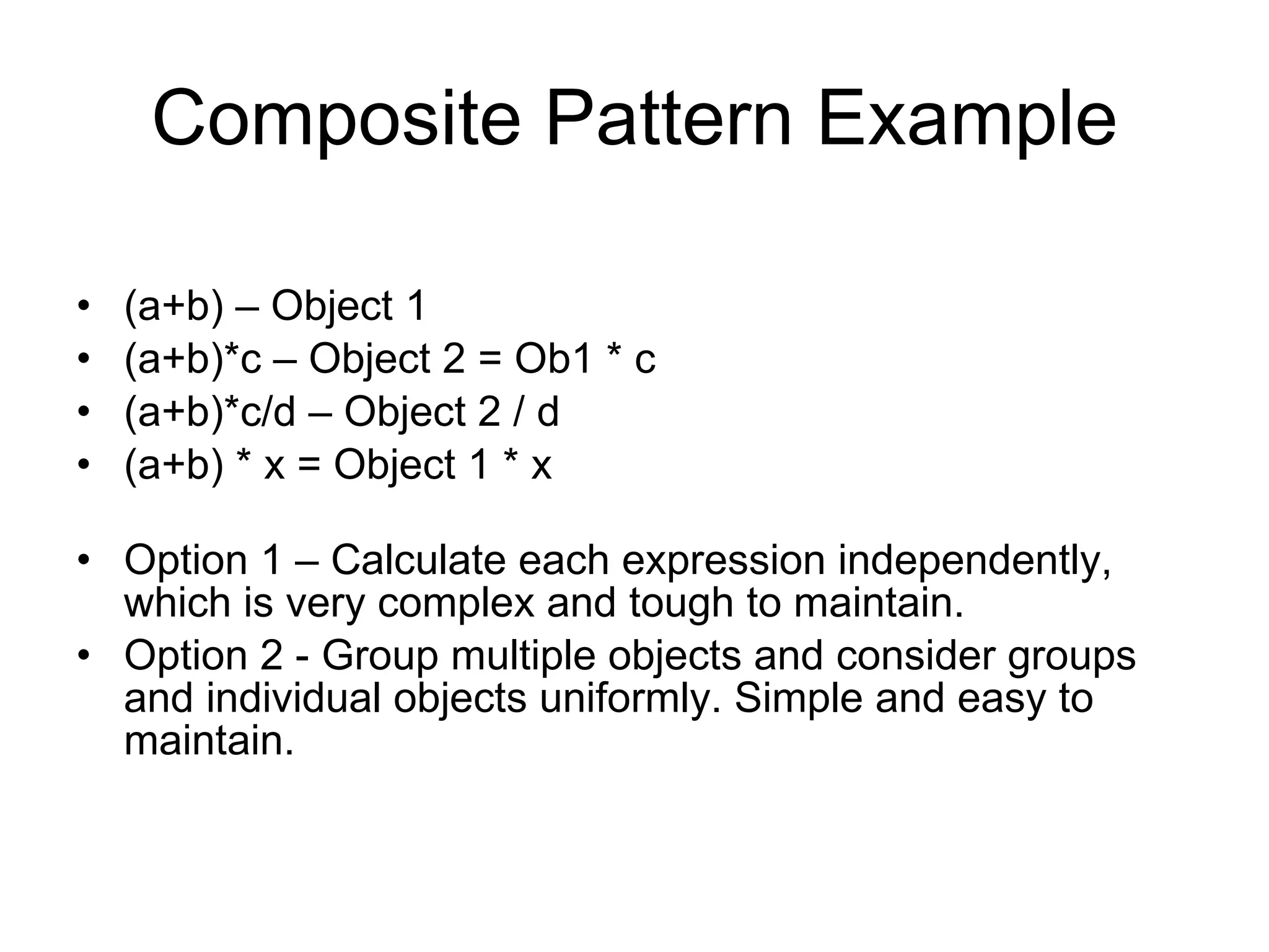 Composite Pattern Example (a+b) – Object 1 (a+b)*c – Object 2 = Ob1 * c (a+b)*c/d – Object 2 / d (a+b) * x = Object 1 * x Option 1 – Calculate each expression independently, which is very complex and tough to maintain. Option 2 - Group multiple objects and consider groups and individual objects uniformly. Simple and easy to maintain. 