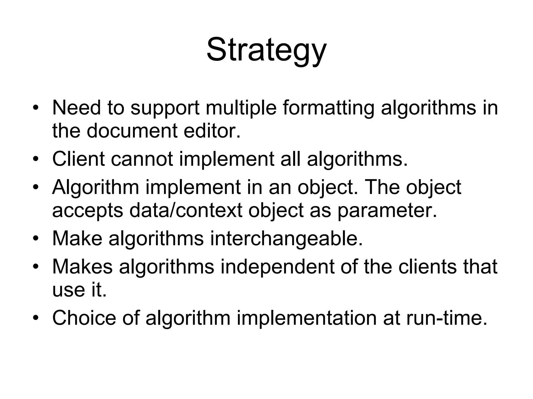 Strategy Need to support multiple formatting algorithms in the document editor. Client cannot implement all algorithms. Algorithm implement in an object. The object accepts data/context object as parameter. Make algorithms interchangeable. Makes algorithms independent of the clients that use it. Choice of algorithm implementation at run-time. 