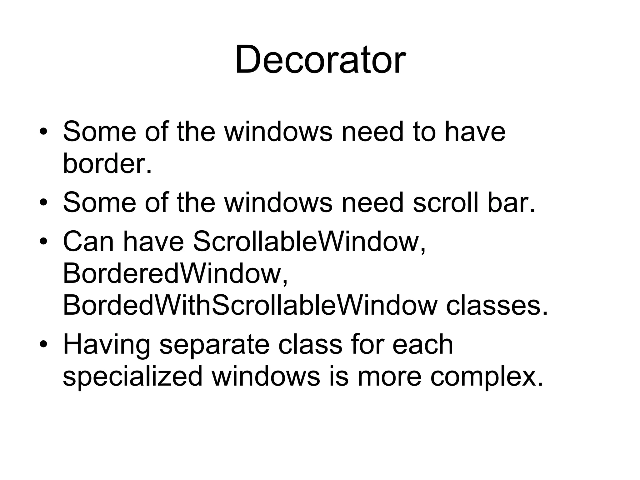 Decorator Some of the windows need to have border. Some of the windows need scroll bar. Can have ScrollableWindow, BorderedWindow, BordedWithScrollableWindow classes. Having separate class for each specialized windows is more complex. 