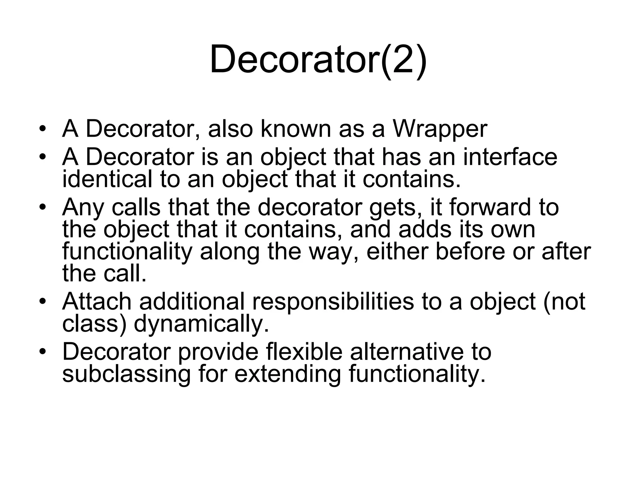 Decorator(2) A Decorator, also known as a Wrapper A Decorator is an object that has an interface identical to an object that it contains.  Any calls that the decorator gets, it forward to the object that it contains, and adds its own functionality along the way, either before or after the call.  Attach additional responsibilities to a object (not class) dynamically. Decorator provide flexible alternative to subclassing for extending functionality. 