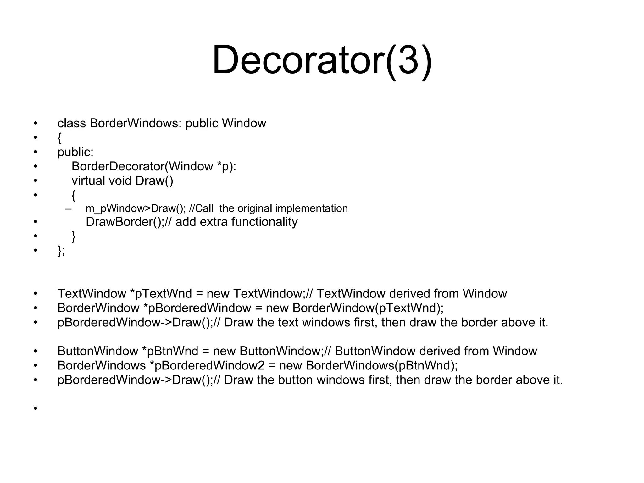 Decorator(3) class BorderWindows: public Window { public: BorderDecorator(Window *p): virtual void Draw() { m_pWindow>Draw(); //Call  the original implementation DrawBorder();// add extra functionality } }; TextWindow *pTextWnd = new TextWindow;// TextWindow derived from Window BorderWindow *pBorderedWindow = new BorderWindow(pTextWnd); pBorderedWindow->Draw();// Draw the text windows first, then draw the border above it. ButtonWindow *pBtnWnd = new ButtonWindow;// ButtonWindow derived from Window BorderWindows *pBorderedWindow2 = new BorderWindows(pBtnWnd); pBorderedWindow->Draw();// Draw the button windows first, then draw the border above it. 