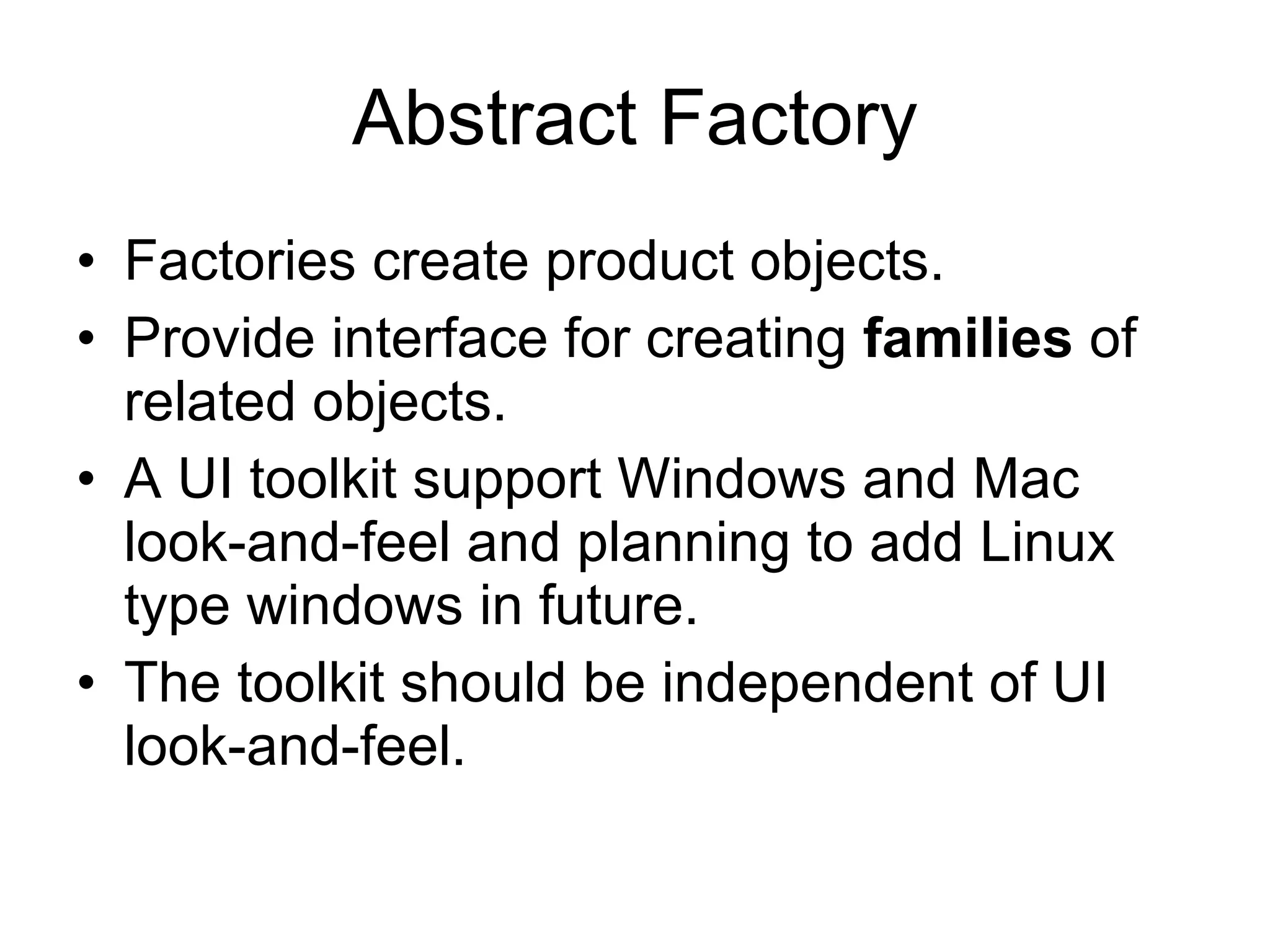 Abstract Factory Factories create product objects. Provide interface for creating  families  of related objects. A UI toolkit support Windows and Mac look-and-feel and planning to add Linux type windows in future. The toolkit should be independent of UI look-and-feel. 