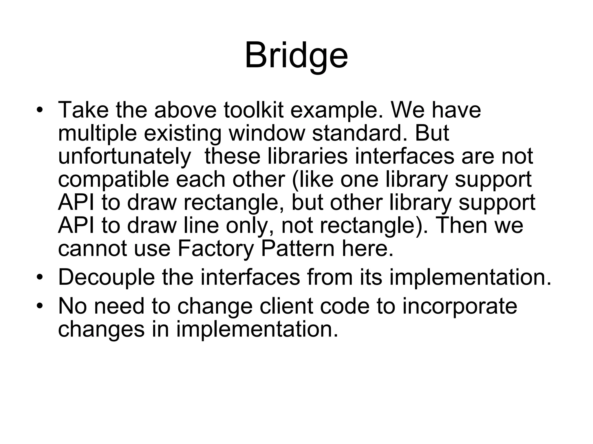 Bridge Take the above toolkit example. We have multiple existing window standard. But unfortunately  these libraries interfaces are not compatible each other (like one library support API to draw rectangle, but other library support API to draw line only, not rectangle). Then we cannot use Factory Pattern here. Decouple the interfaces from its implementation. No need to change client code to incorporate changes in implementation. 