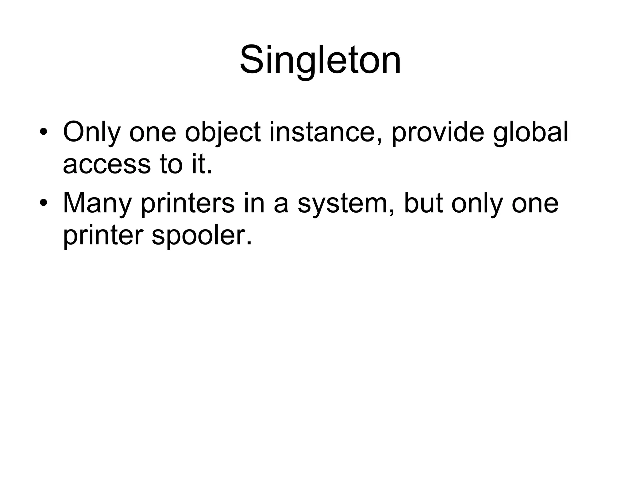 Singleton Only one object instance, provide global access to it. Many printers in a system, but only one printer spooler. 