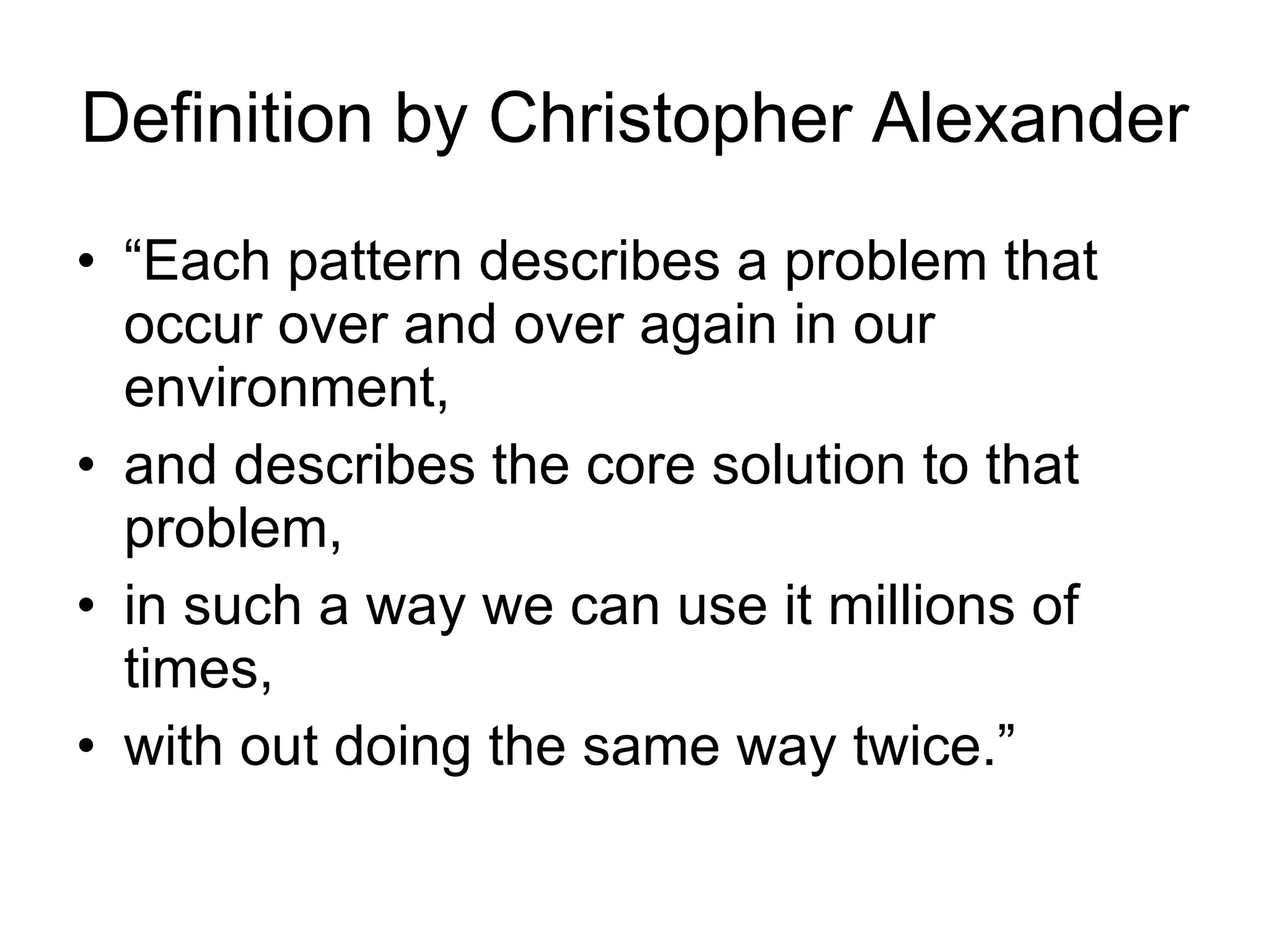 Definition by Christopher Alexander “ Each pattern describes a problem that occur over and over again in our environment, and describes the core solution to that problem, in such a way we can use it millions of times, with out doing the same way twice.” 
