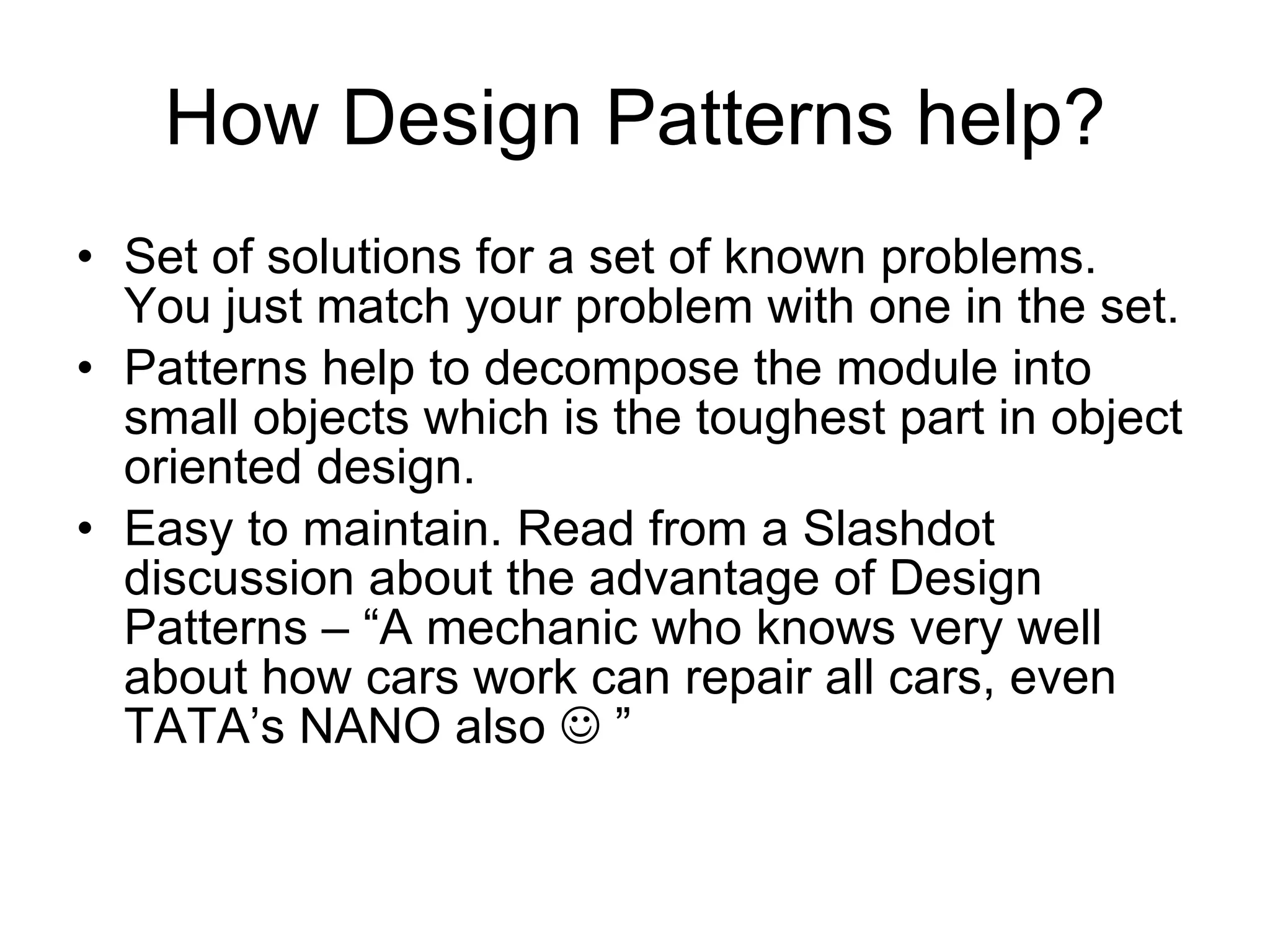 How Design Patterns help? Set of solutions for a set of known problems. You just match your problem with one in the set. Patterns help to decompose the module into small objects which is the toughest part in object oriented design. Easy to maintain. Read from a Slashdot discussion about the advantage of Design Patterns – “A mechanic who knows very well about how cars work can repair all cars, even TATA’s NANO also    ” 