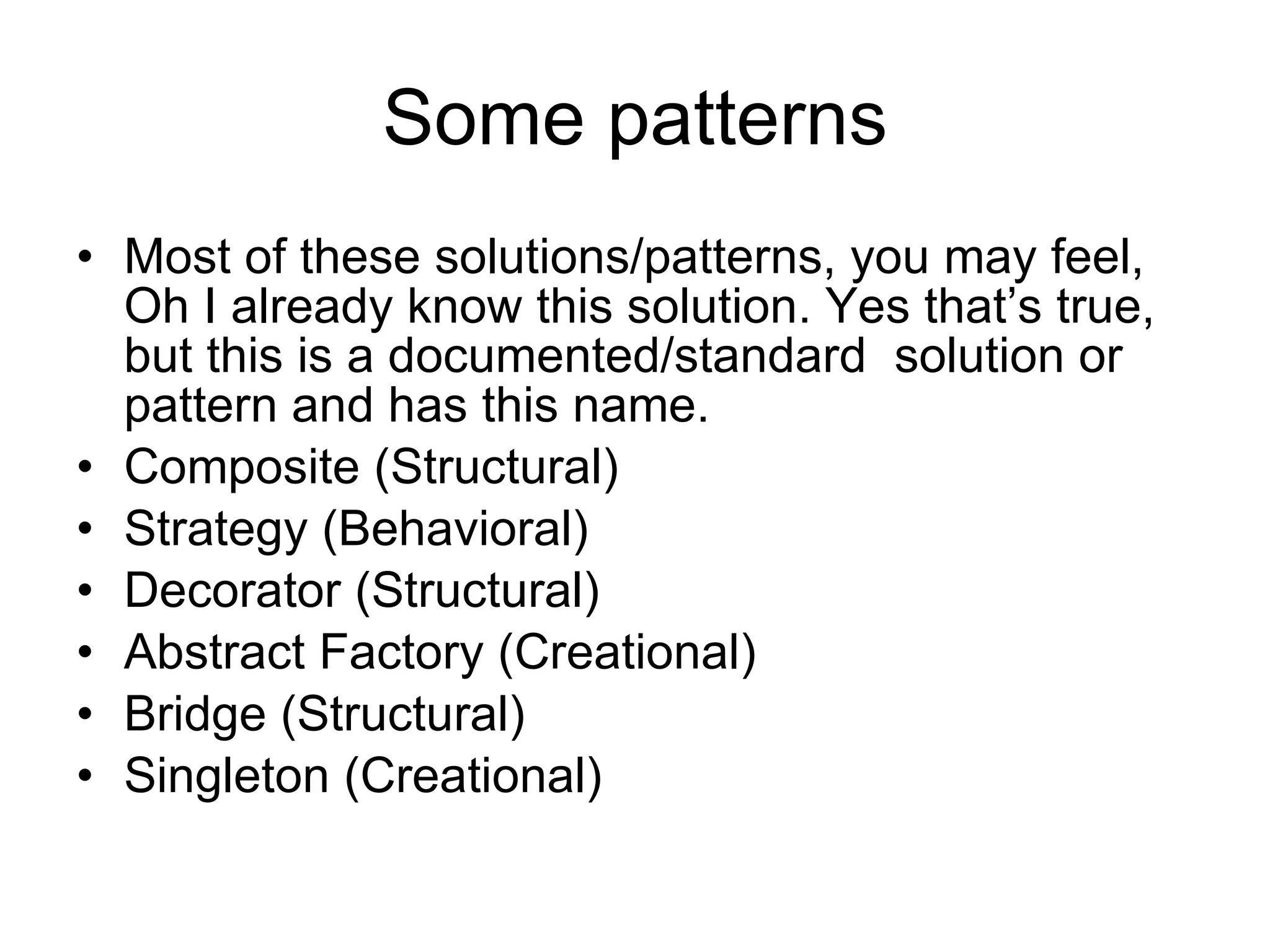Some patterns Most of these solutions/patterns, you may feel, Oh I already know this solution. Yes that’s true, but this is a documented/standard  solution or pattern and has this name. Composite (Structural) Strategy (Behavioral) Decorator (Structural) Abstract Factory (Creational) Bridge (Structural) Singleton (Creational) 