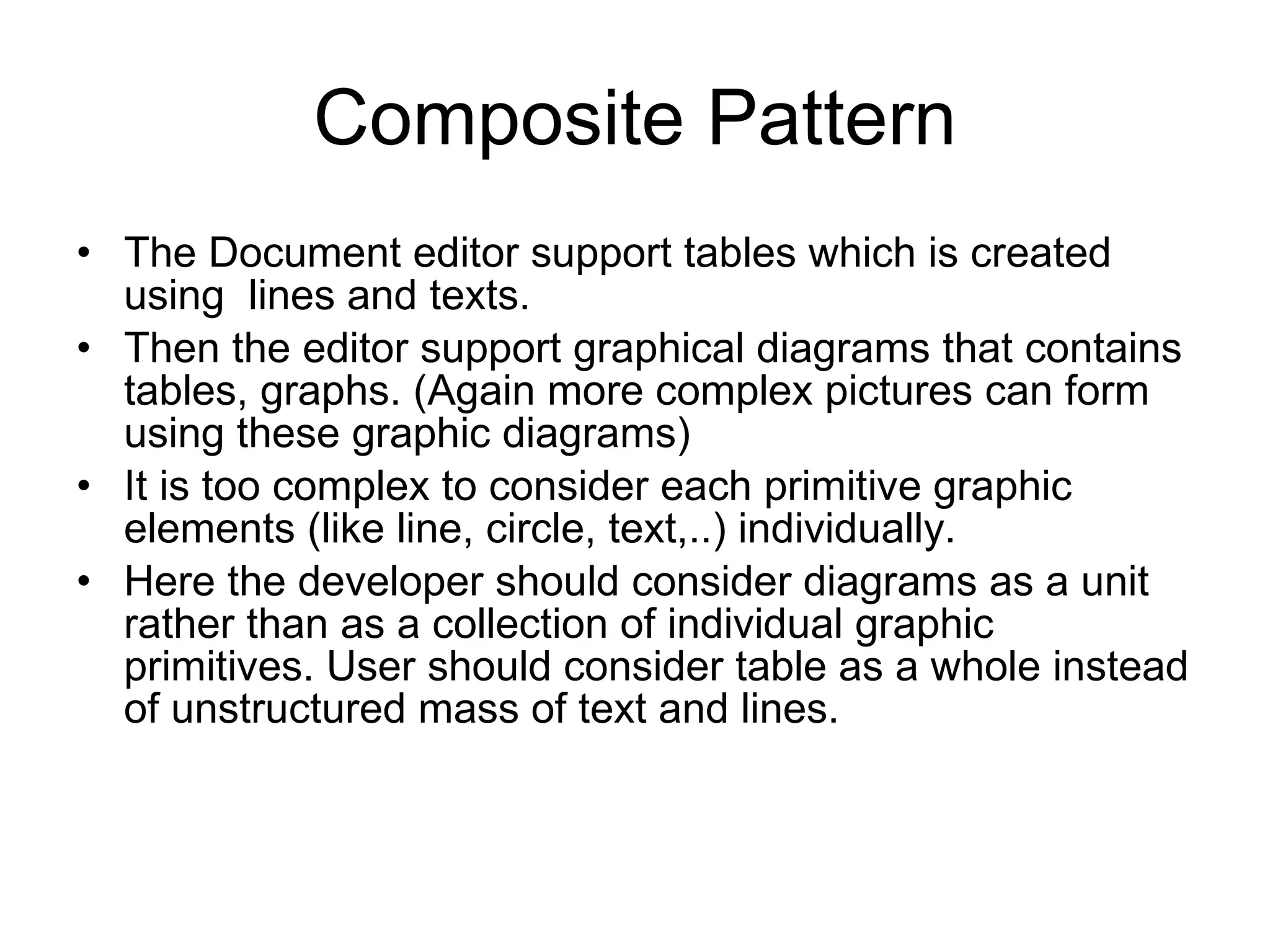 Composite Pattern The Document editor support tables which is created using  lines and texts. Then the editor support graphical diagrams that contains tables, graphs. (Again more complex pictures can form using these graphic diagrams) It is too complex to consider each primitive graphic elements (like line, circle, text,..) individually. Here the developer should consider diagrams as a unit rather than as a collection of individual graphic primitives. User should consider table as a whole instead of unstructured mass of text and lines. 