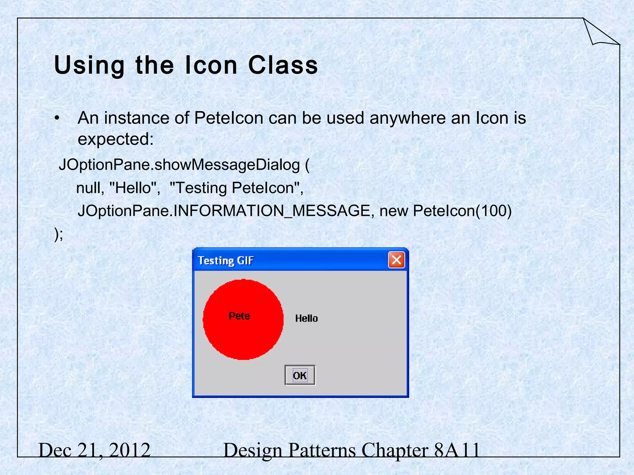Using the Icon Class • An instance of PeteIcon can be used anywhere an Icon is expected: JOptionPane.showMessageDialog ( null, "Hello", "Testing PeteIcon", JOptionPane.INFORMATION_MESSAGE, new PeteIcon(100) ); Dec 21, 2012 Design Patterns Chapter 8A11 
