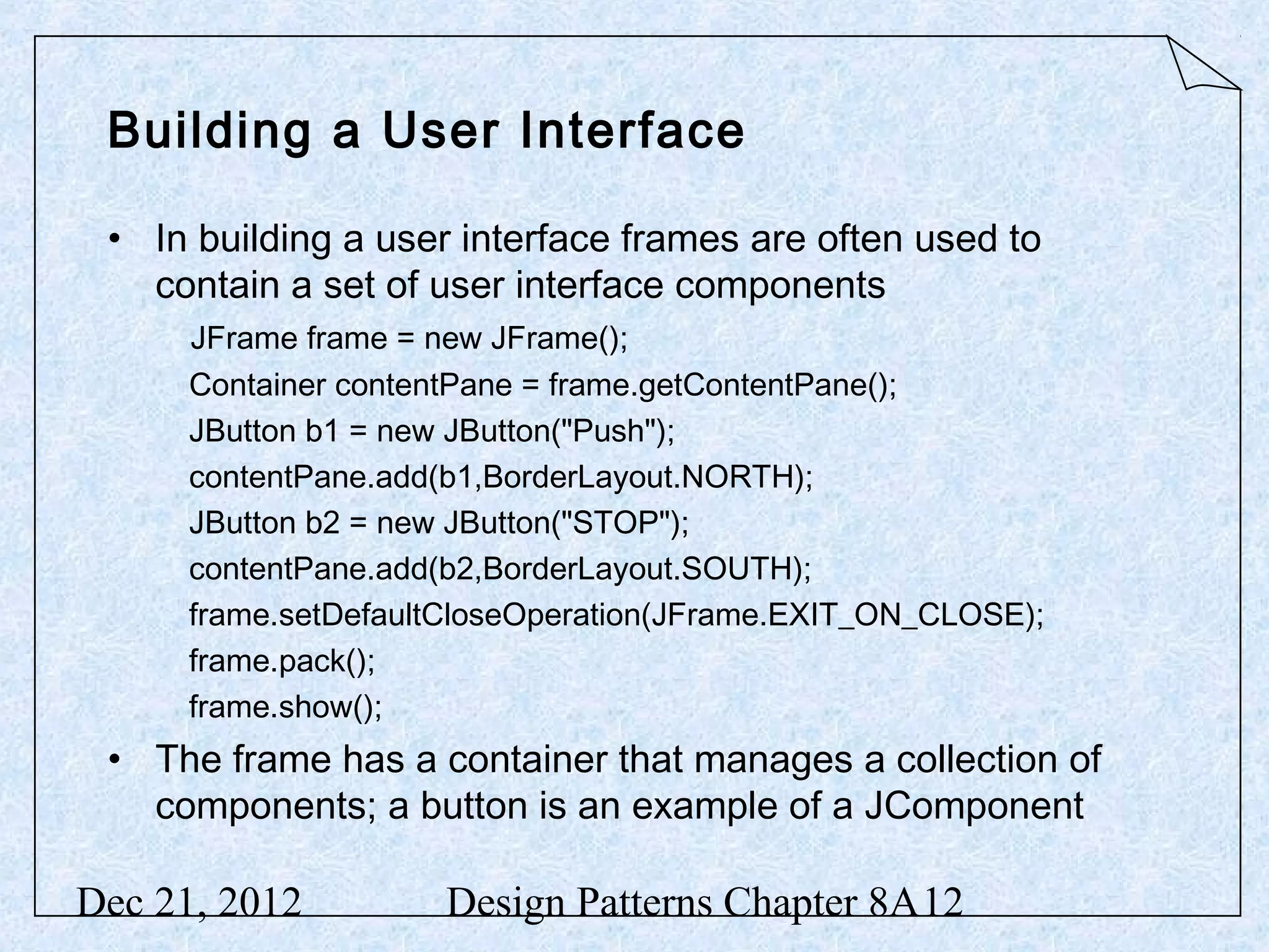 Building a User Interface • In building a user interface frames are often used to contain a set of user interface components JFrame frame = new JFrame(); Container contentPane = frame.getContentPane(); JButton b1 = new JButton("Push"); contentPane.add(b1,BorderLayout.NORTH); JButton b2 = new JButton("STOP"); contentPane.add(b2,BorderLayout.SOUTH); frame.setDefaultCloseOperation(JFrame.EXIT_ON_CLOSE); frame.pack(); frame.show(); • The frame has a container that manages a collection of components; a button is an example of a JComponent Dec 21, 2012 Design Patterns Chapter 8A12 