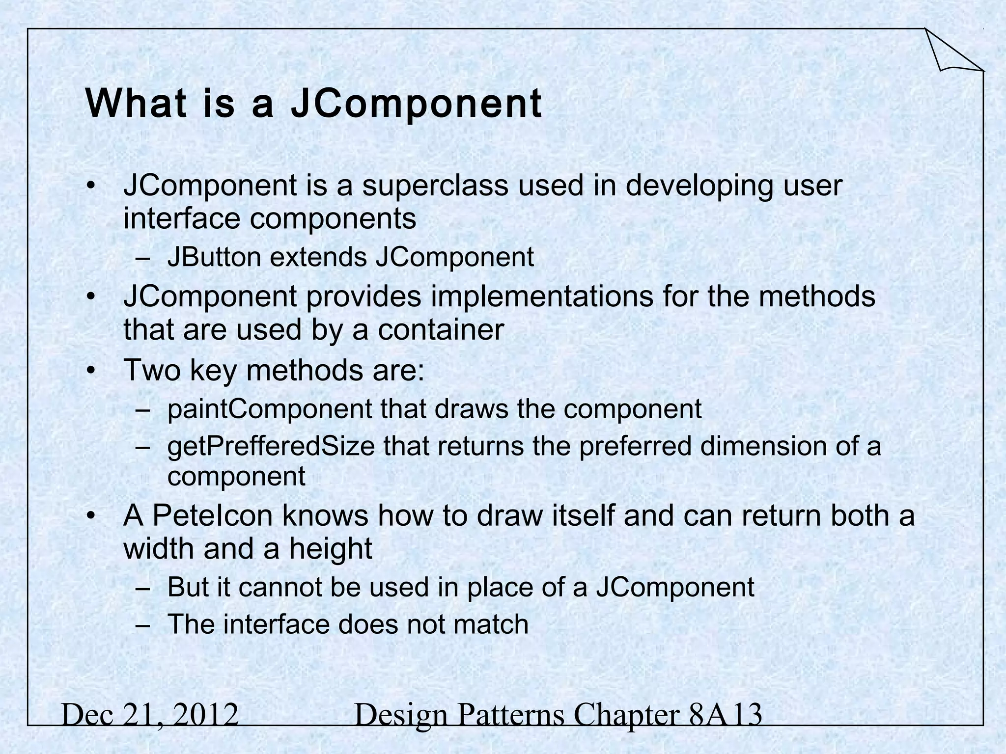 What is a JComponent • JComponent is a superclass used in developing user interface components – JButton extends JComponent • JComponent provides implementations for the methods that are used by a container • Two key methods are: – paintComponent that draws the component – getPrefferedSize that returns the preferred dimension of a component • A PeteIcon knows how to draw itself and can return both a width and a height – But it cannot be used in place of a JComponent – The interface does not match Dec 21, 2012 Design Patterns Chapter 8A13 