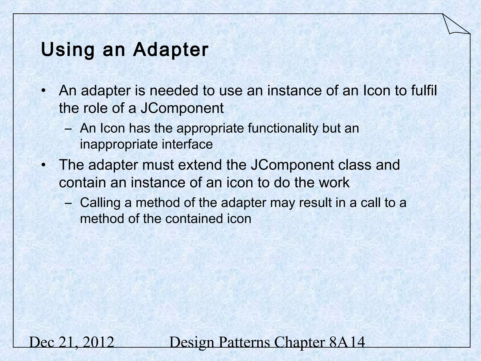 Using an Adapter • An adapter is needed to use an instance of an Icon to fulfil the role of a JComponent – An Icon has the appropriate functionality but an inappropriate interface • The adapter must extend the JComponent class and contain an instance of an icon to do the work – Calling a method of the adapter may result in a call to a method of the contained icon Dec 21, 2012 Design Patterns Chapter 8A14 