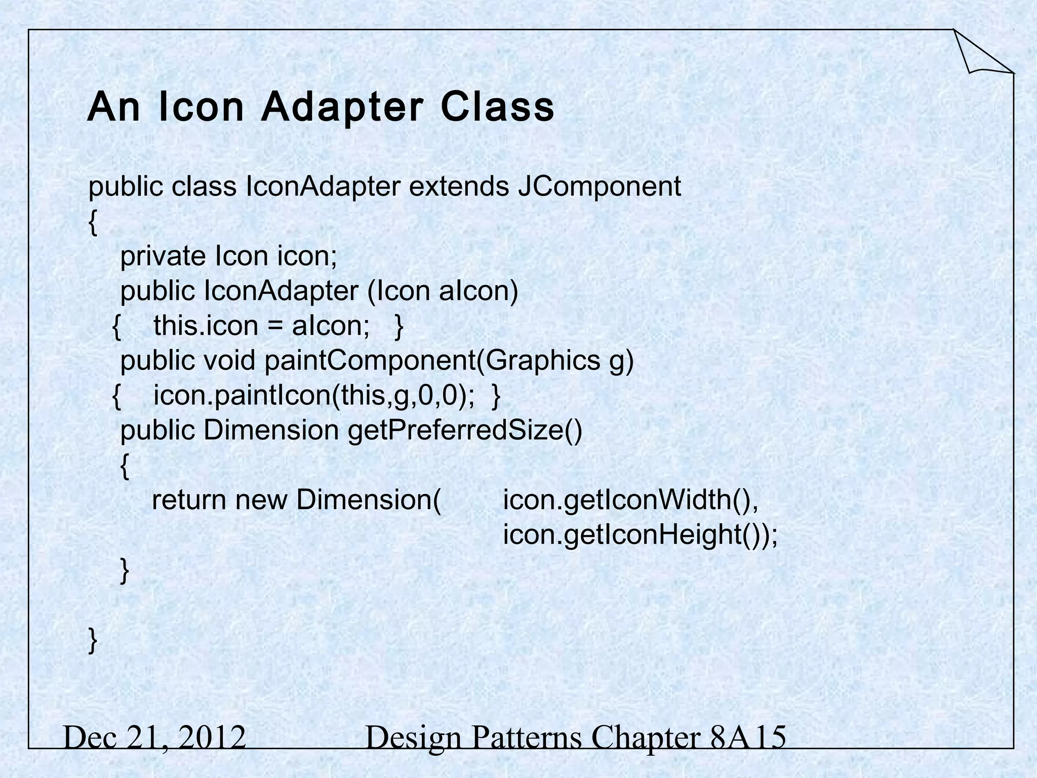 An Icon Adapter Class public class IconAdapter extends JComponent { private Icon icon; public IconAdapter (Icon aIcon) { this.icon = aIcon; } public void paintComponent(Graphics g) { icon.paintIcon(this,g,0,0); } public Dimension getPreferredSize() { return new Dimension( icon.getIconWidth(), icon.getIconHeight()); } } Dec 21, 2012 Design Patterns Chapter 8A15 