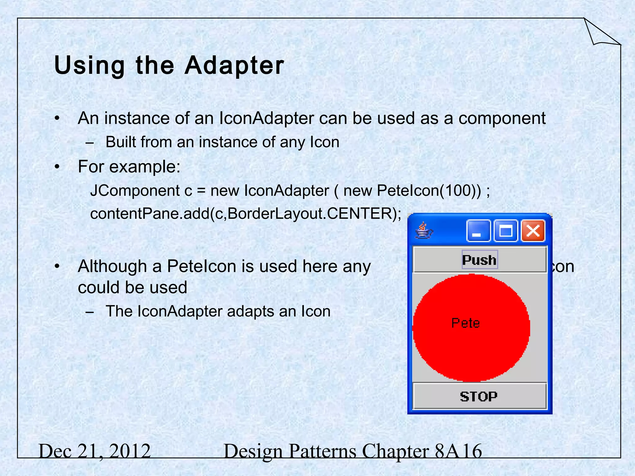 Using the Adapter • An instance of an IconAdapter can be used as a component – Built from an instance of any Icon • For example: JComponent c = new IconAdapter ( new PeteIcon(100)) ; contentPane.add(c,BorderLayout.CENTER); • Although a PeteIcon is used here any Icon could be used – The IconAdapter adapts an Icon Dec 21, 2012 Design Patterns Chapter 8A16 