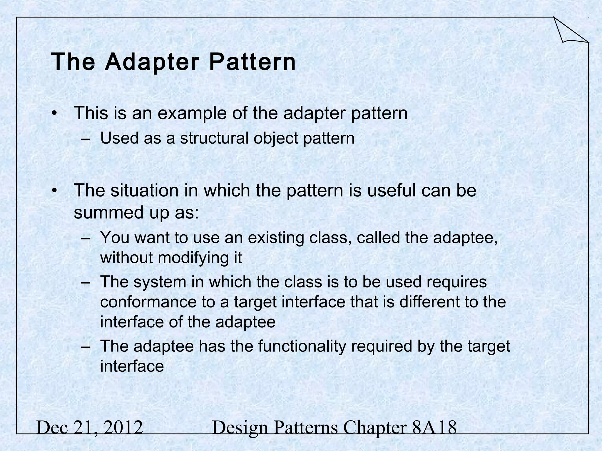 The Adapter Pattern • This is an example of the adapter pattern – Used as a structural object pattern • The situation in which the pattern is useful can be summed up as: – You want to use an existing class, called the adaptee, without modifying it – The system in which the class is to be used requires conformance to a target interface that is different to the interface of the adaptee – The adaptee has the functionality required by the target interface Dec 21, 2012 Design Patterns Chapter 8A18 