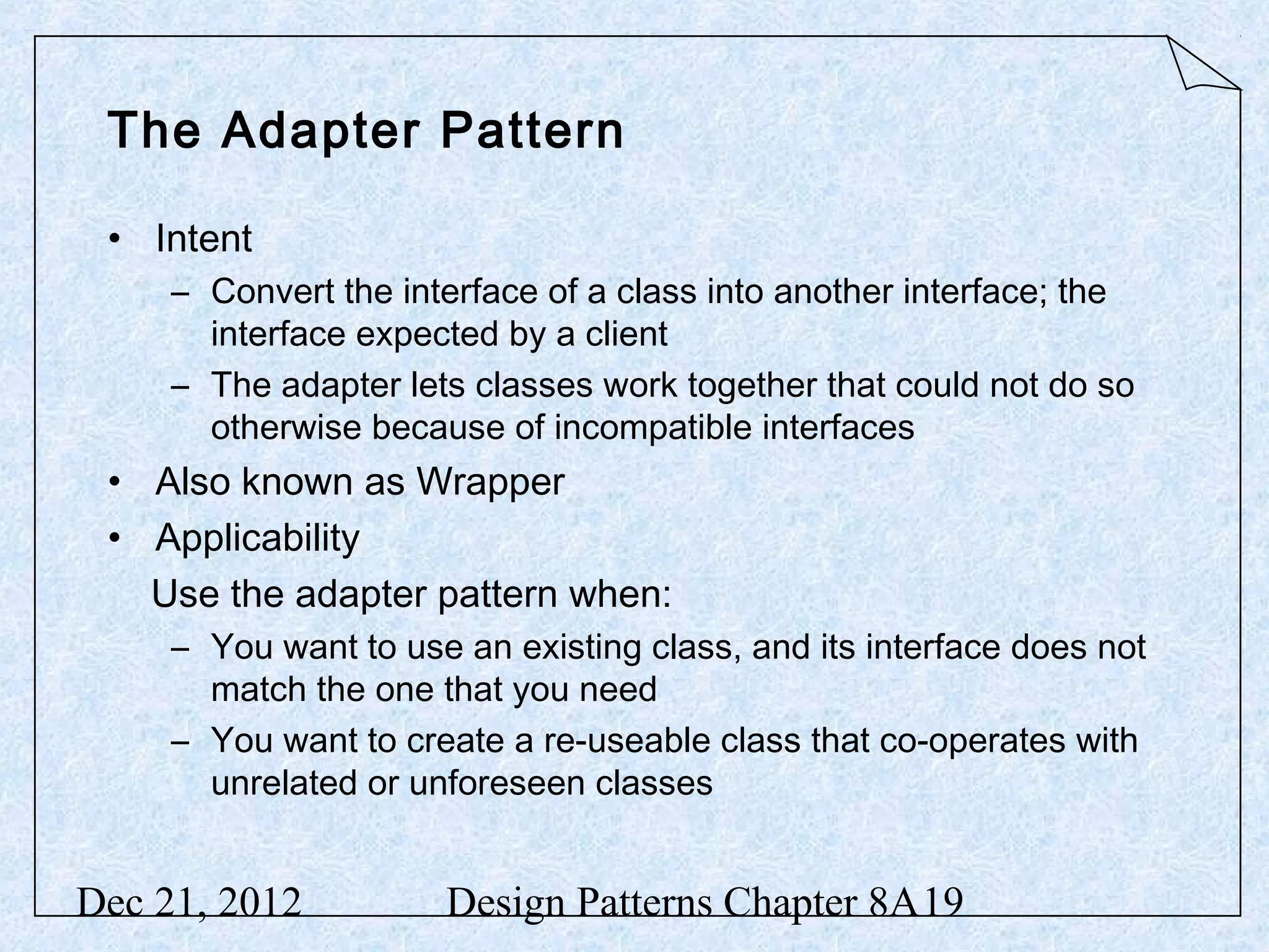 The Adapter Pattern • Intent – Convert the interface of a class into another interface; the interface expected by a client – The adapter lets classes work together that could not do so otherwise because of incompatible interfaces • Also known as Wrapper • Applicability Use the adapter pattern when: – You want to use an existing class, and its interface does not match the one that you need – You want to create a re-useable class that co-operates with unrelated or unforeseen classes Dec 21, 2012 Design Patterns Chapter 8A19 