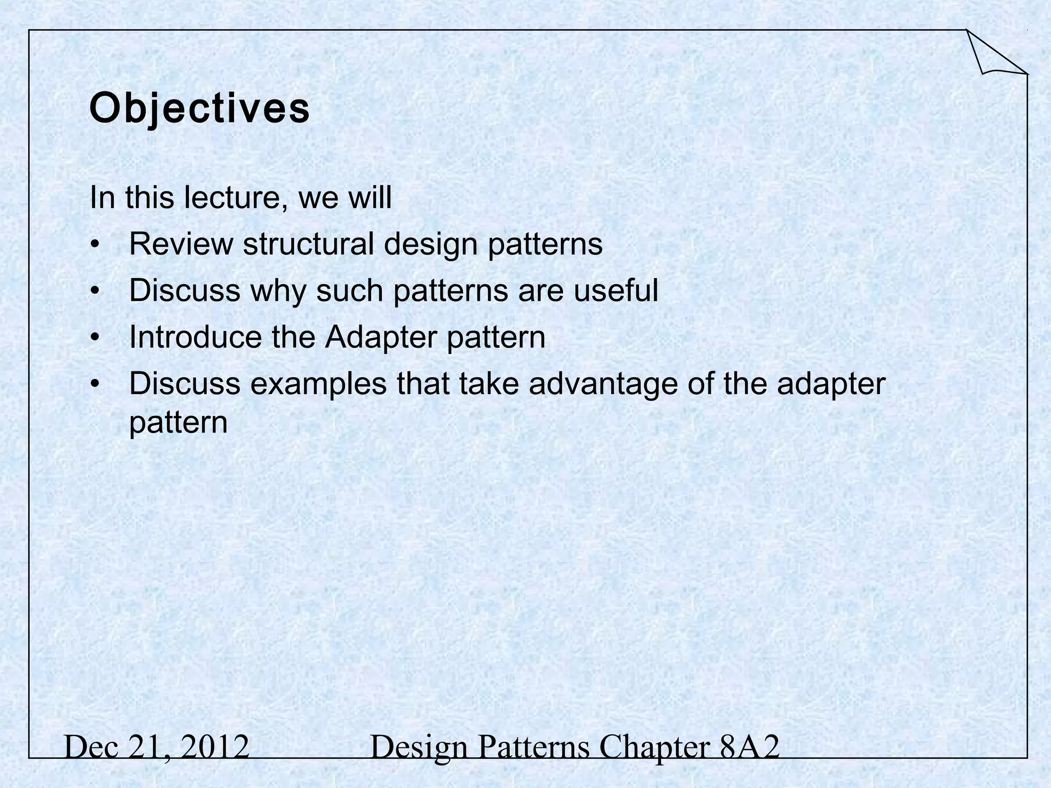 Objectives In this lecture, we will • Review structural design patterns • Discuss why such patterns are useful • Introduce the Adapter pattern • Discuss examples that take advantage of the adapter pattern Dec 21, 2012 Design Patterns Chapter 8A2 