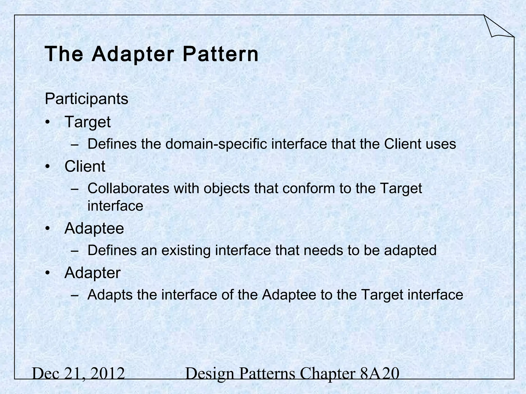 The Adapter Pattern Participants • Target – Defines the domain-specific interface that the Client uses • Client – Collaborates with objects that conform to the Target interface • Adaptee – Defines an existing interface that needs to be adapted • Adapter – Adapts the interface of the Adaptee to the Target interface Dec 21, 2012 Design Patterns Chapter 8A20 