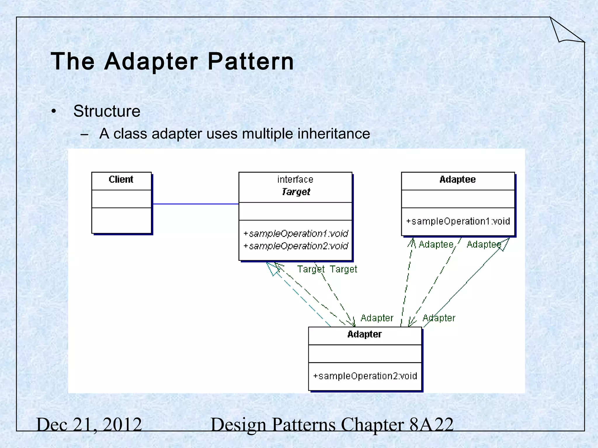 The Adapter Pattern • Structure – A class adapter uses multiple inheritance Dec 21, 2012 Design Patterns Chapter 8A22 