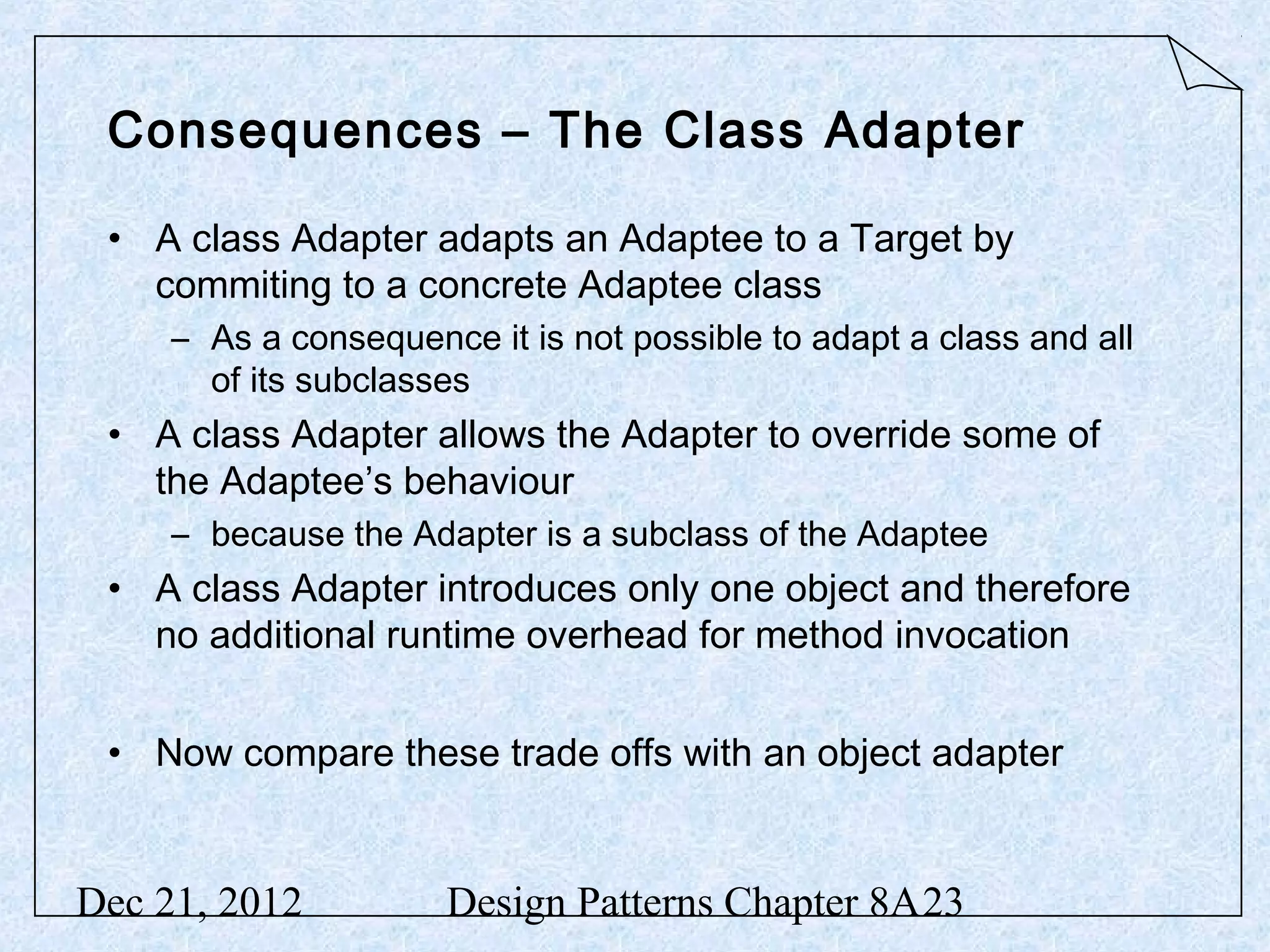 Consequences – The Class Adapter • A class Adapter adapts an Adaptee to a Target by commiting to a concrete Adaptee class – As a consequence it is not possible to adapt a class and all of its subclasses • A class Adapter allows the Adapter to override some of the Adaptee’s behaviour – because the Adapter is a subclass of the Adaptee • A class Adapter introduces only one object and therefore no additional runtime overhead for method invocation • Now compare these trade offs with an object adapter Dec 21, 2012 Design Patterns Chapter 8A23 