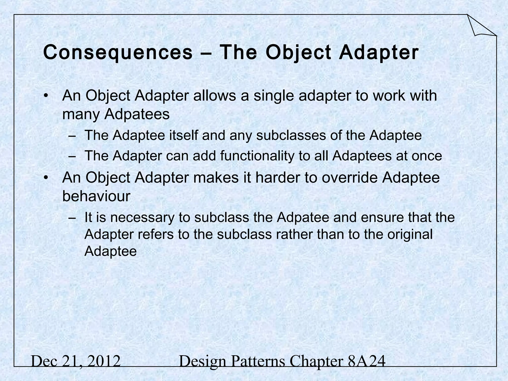 Consequences – The Object Adapter • An Object Adapter allows a single adapter to work with many Adpatees – The Adaptee itself and any subclasses of the Adaptee – The Adapter can add functionality to all Adaptees at once • An Object Adapter makes it harder to override Adaptee behaviour – It is necessary to subclass the Adpatee and ensure that the Adapter refers to the subclass rather than to the original Adaptee Dec 21, 2012 Design Patterns Chapter 8A24 