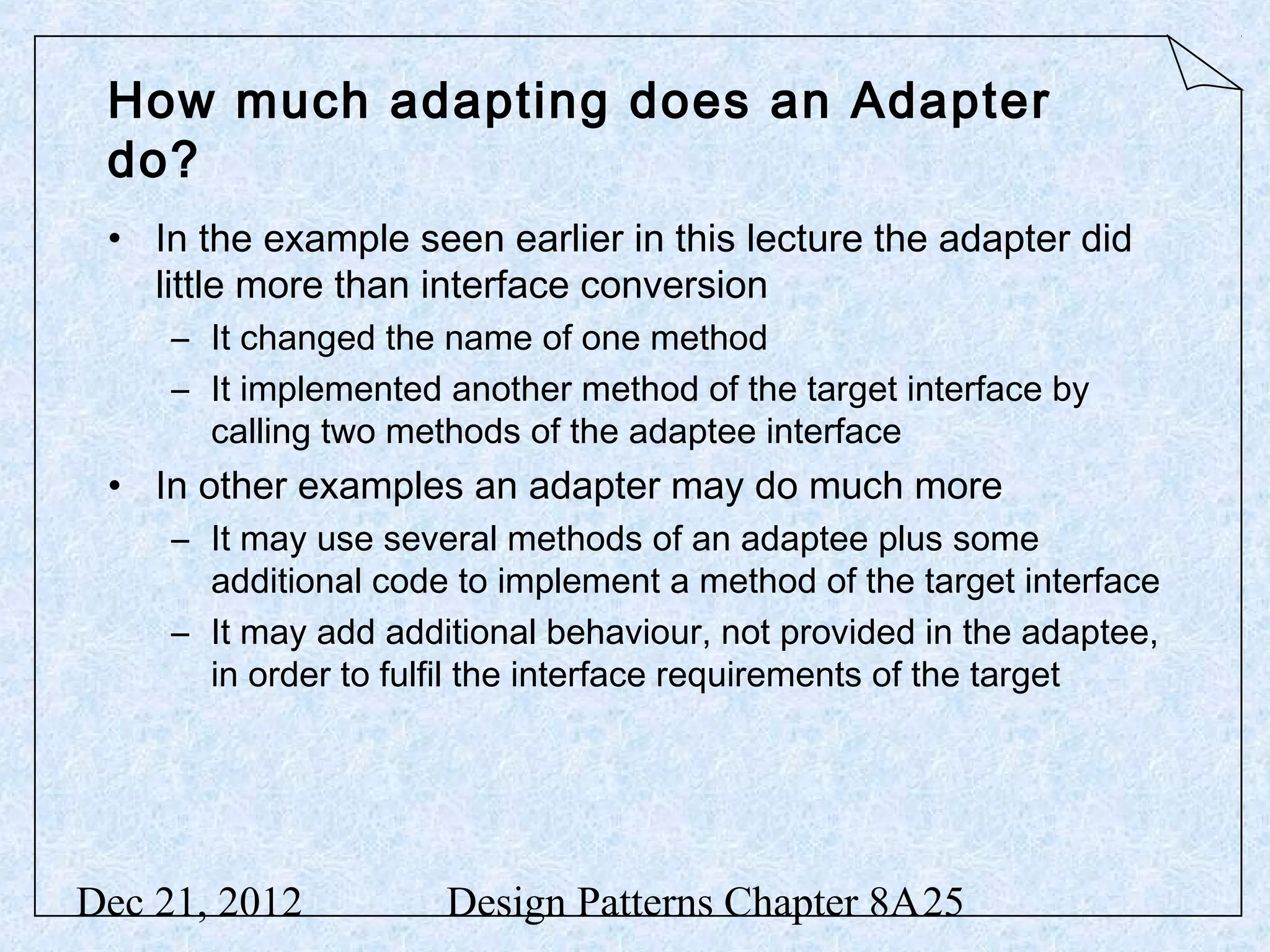 How much adapting does an Adapter do? • In the example seen earlier in this lecture the adapter did little more than interface conversion – It changed the name of one method – It implemented another method of the target interface by calling two methods of the adaptee interface • In other examples an adapter may do much more – It may use several methods of an adaptee plus some additional code to implement a method of the target interface – It may add additional behaviour, not provided in the adaptee, in order to fulfil the interface requirements of the target Dec 21, 2012 Design Patterns Chapter 8A25 