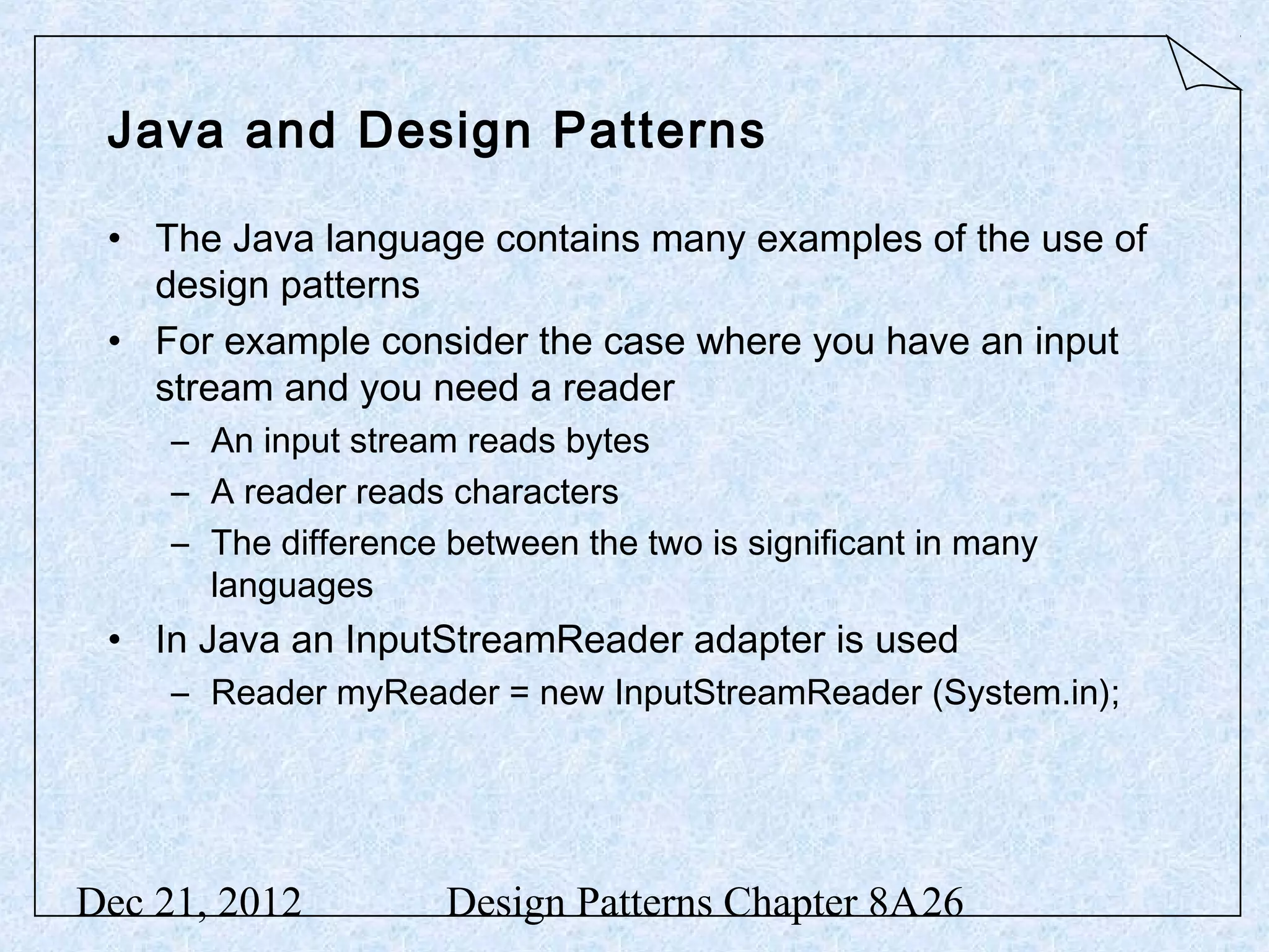 Java and Design Patterns • The Java language contains many examples of the use of design patterns • For example consider the case where you have an input stream and you need a reader – An input stream reads bytes – A reader reads characters – The difference between the two is significant in many languages • In Java an InputStreamReader adapter is used – Reader myReader = new InputStreamReader (System.in); Dec 21, 2012 Design Patterns Chapter 8A26 