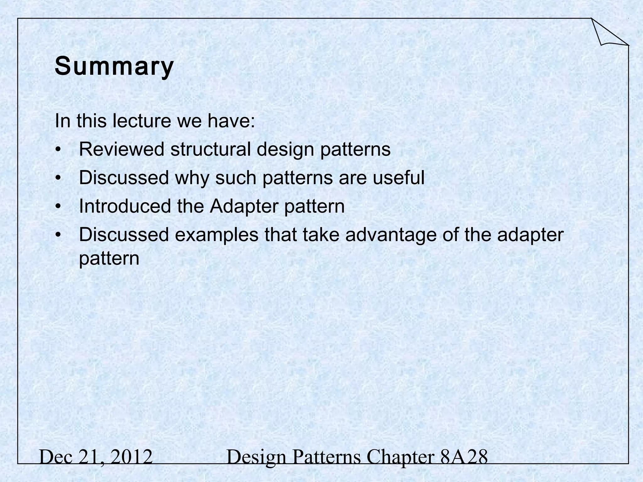 Summary In this lecture we have: • Reviewed structural design patterns • Discussed why such patterns are useful • Introduced the Adapter pattern • Discussed examples that take advantage of the adapter pattern Dec 21, 2012 Design Patterns Chapter 8A28 
