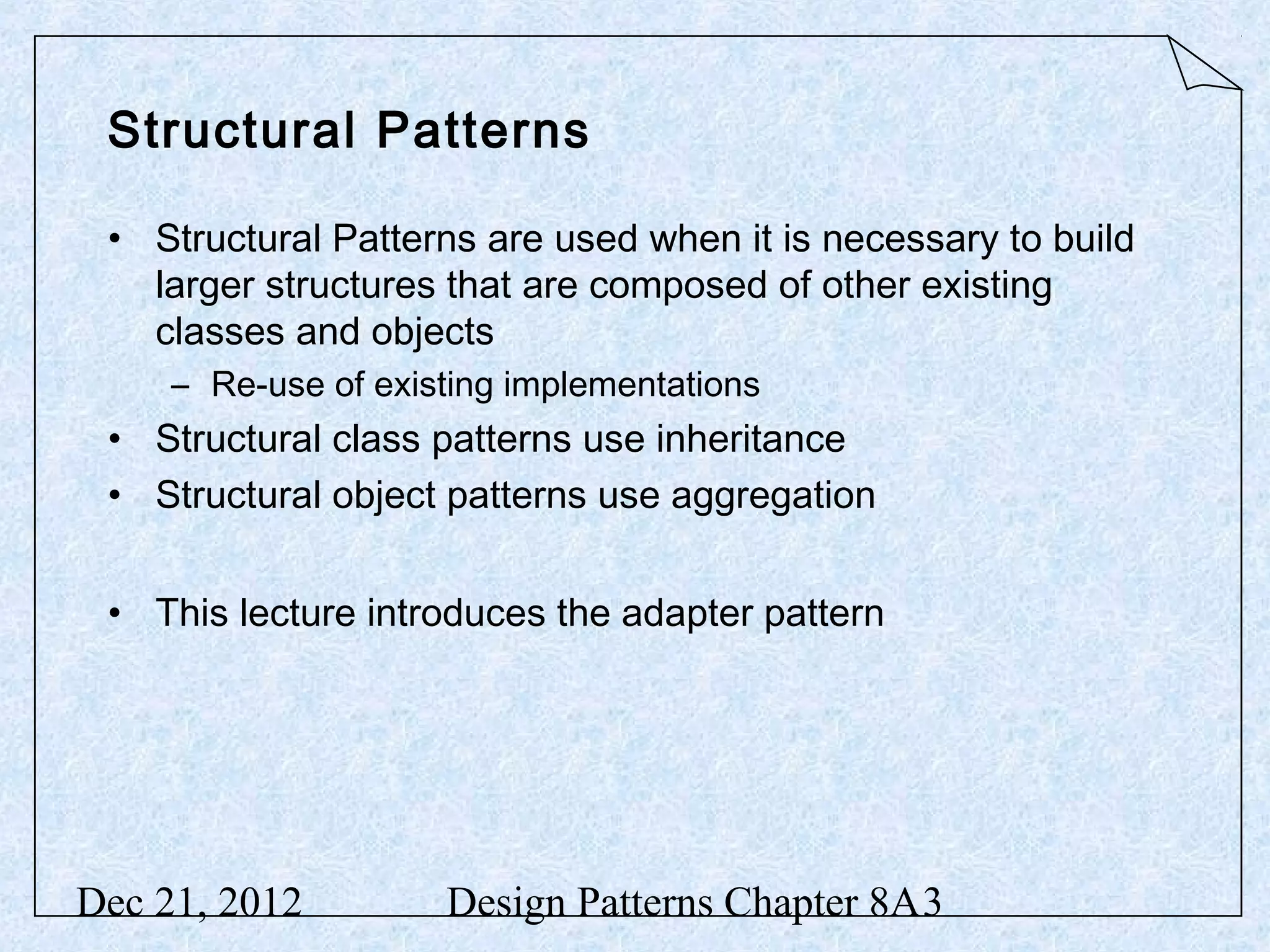 Structural Patterns • Structural Patterns are used when it is necessary to build larger structures that are composed of other existing classes and objects – Re-use of existing implementations • Structural class patterns use inheritance • Structural object patterns use aggregation • This lecture introduces the adapter pattern Dec 21, 2012 Design Patterns Chapter 8A3 