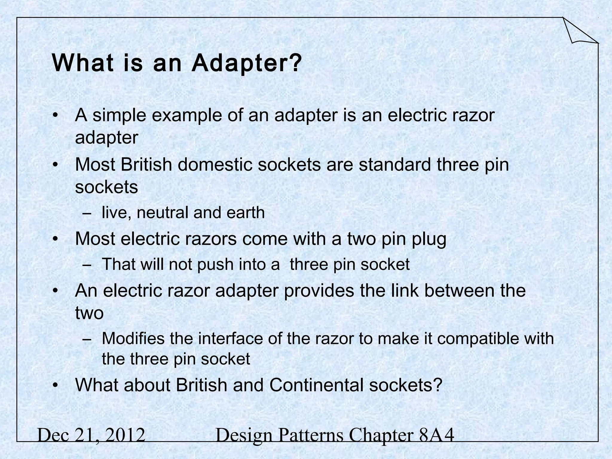 What is an Adapter? • A simple example of an adapter is an electric razor adapter • Most British domestic sockets are standard three pin sockets – live, neutral and earth • Most electric razors come with a two pin plug – That will not push into a three pin socket • An electric razor adapter provides the link between the two – Modifies the interface of the razor to make it compatible with the three pin socket • What about British and Continental sockets? Dec 21, 2012 Design Patterns Chapter 8A4 