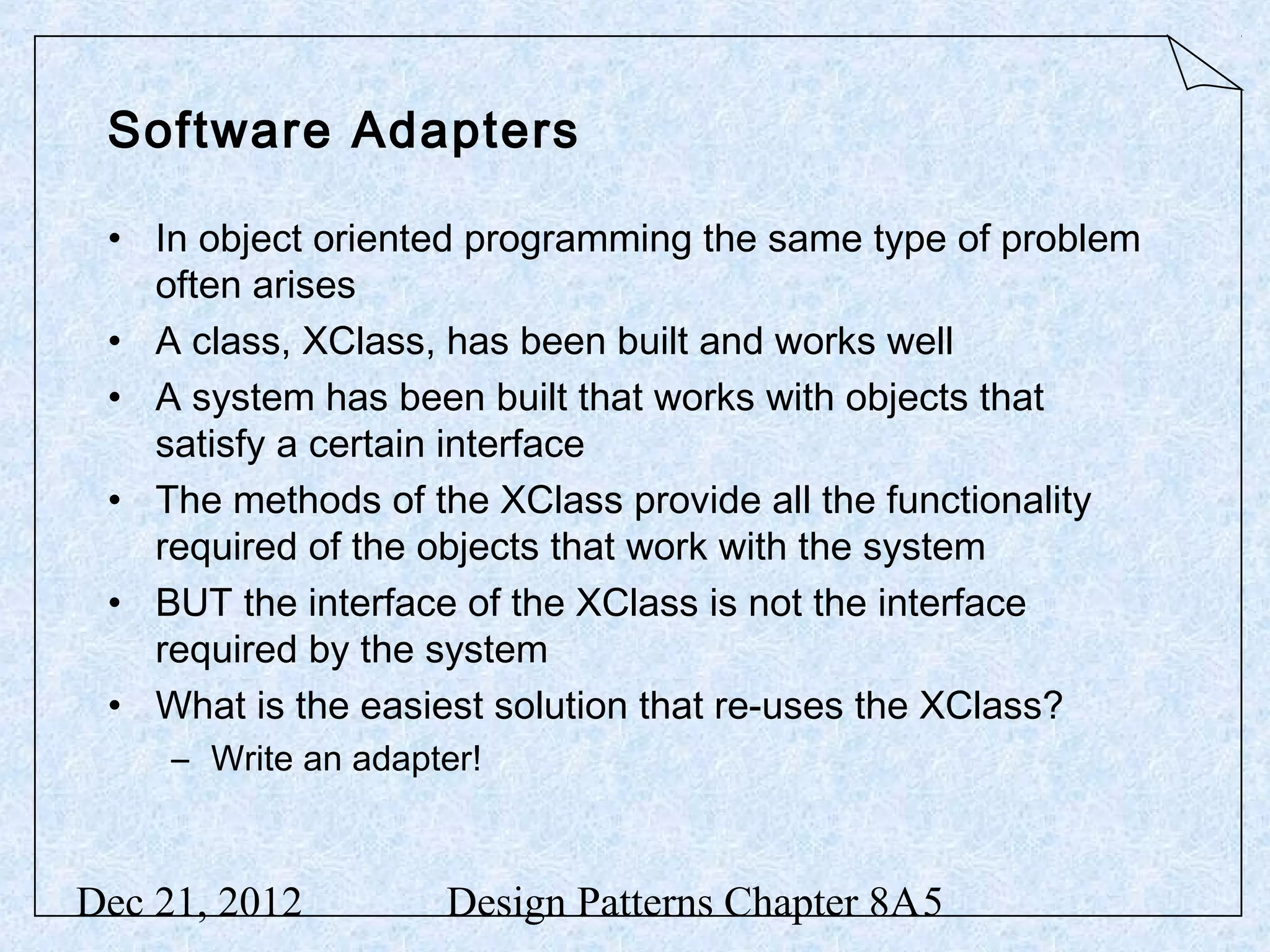 Software Adapters • In object oriented programming the same type of problem often arises • A class, XClass, has been built and works well • A system has been built that works with objects that satisfy a certain interface • The methods of the XClass provide all the functionality required of the objects that work with the system • BUT the interface of the XClass is not the interface required by the system • What is the easiest solution that re-uses the XClass? – Write an adapter! Dec 21, 2012 Design Patterns Chapter 8A5 